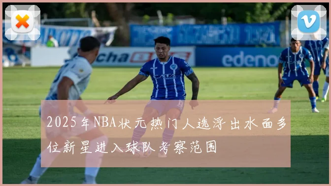 2025年NBA状元热门人选浮出水面多位新星进入球队考察范围