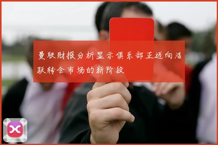 曼联财报分析显示俱乐部正迈向活跃转会市场的新阶段