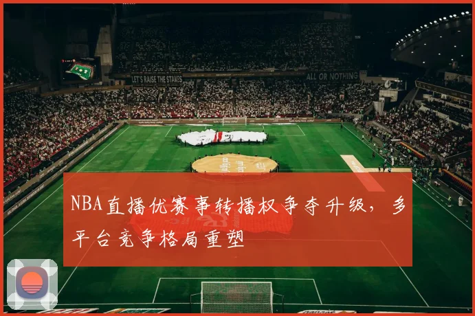 NBA直播优赛事转播权争夺升级，多平台竞争格局重塑