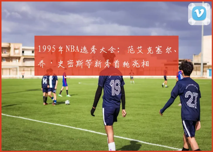 1995年NBA选秀大会：范艾克塞尔、乔·史密斯等新秀首轮亮相
