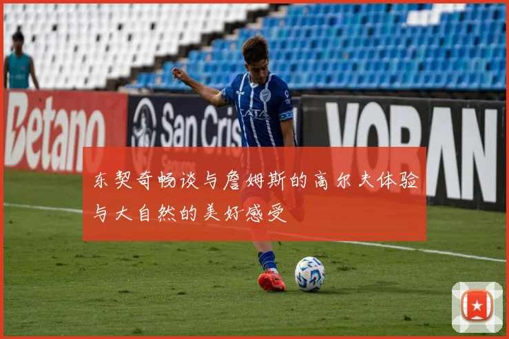 东契奇畅谈与詹姆斯的高尔夫体验与大自然的美好感受