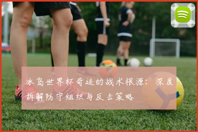 冰岛世界杯奇迹的战术根源：深度拆解防守组织与反击策略